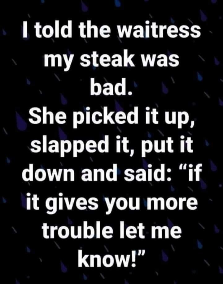 I told the waitress my steak was bad. She picked it up, slapped it, put it down and said: 