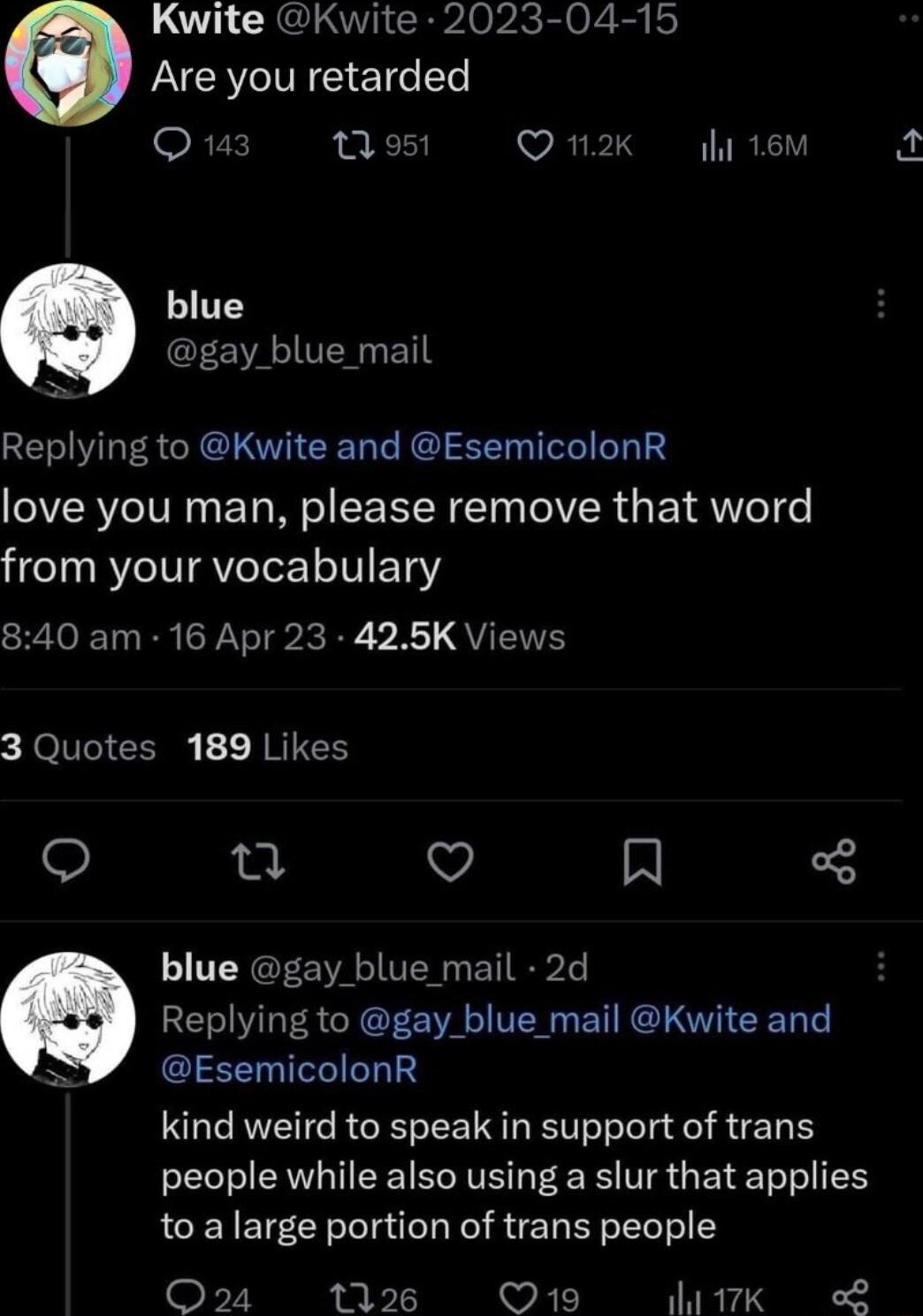 LU CRELOTICRPAOPK g 6 Are you retarded Q143 1 951 wEIPIS Wl 16M blue CEE VAU T Replying to Kwite and EsemicolonR love you man please remove that word from your vocabulary 840 am 16 Apr 23 425K Views 3 Quotes 189 Likes o u Q N blue gay blue mail 2d Replying to gay_blue_mail Kwite and EsemicolonR kind weird to speak in support of trans people while also using a slur that applies to a large portion o