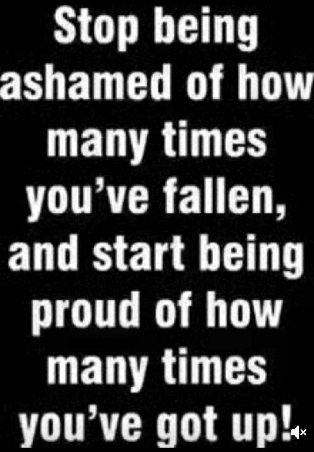 Stop being ashamed of how many times you've fallen, and start being proud of how many times you've got up!