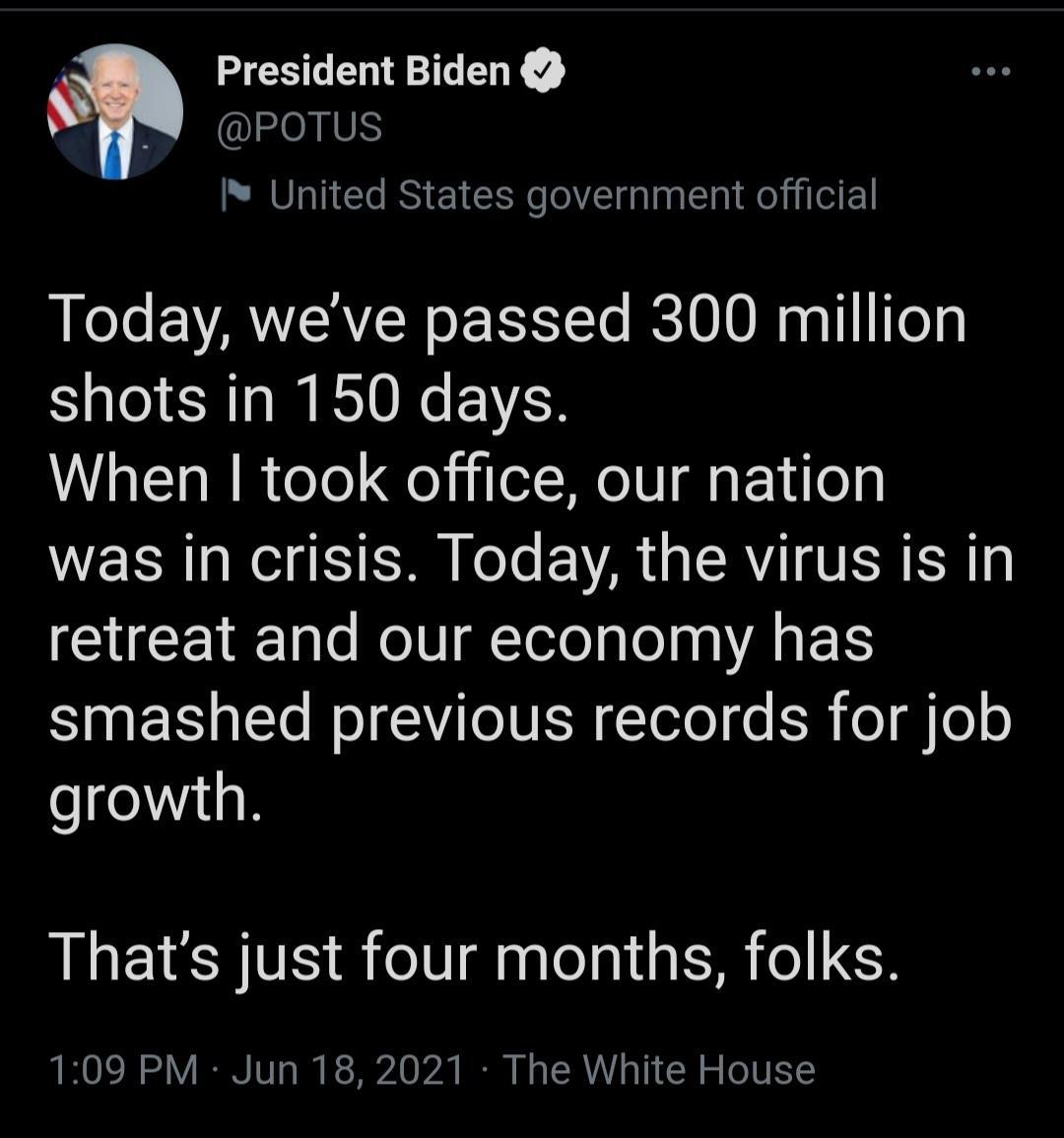 President Biden N POTUS United States government official Today weve passed 300 million shots in 150 days When took office our nation R N TR eTe VAR L RV VERE R gl CUEETEE e NIV Tolelale s EIS S T R LT IN ISR Telol e ER o i 0 o growth Thats just four months folks 109 PM Jun 18 2021 The White House