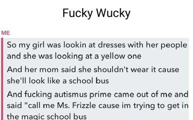 Fucky Wucky ME So my girl was lookin at dresses with her people and she was looking at a yellow one And her mom said she shouldnt wear it cause shell look like a school bus And fucking autismus prime came out of me and said call me Ms Frizzle cause im trying to getin the maaic school bus