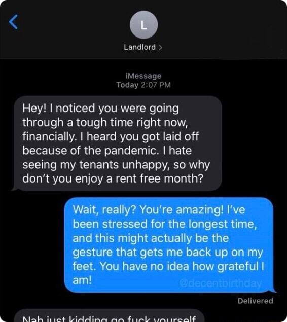 Landiord iMessage Today 207 PM Hey noticed you were going through a tough time right now financially heard you got laid off because of the pandemic hate EEE A CHELISITGLETT AR V dont you enjoy a rent free month Wait really Youre amazing Ive been stressed for the longest time ELCR G T TE TR 1 gesture that gets me back up on my ACEIA GG EVE AT R Tel0e VA Elutl Delivered Ababe Boastid pia e o oo gl L