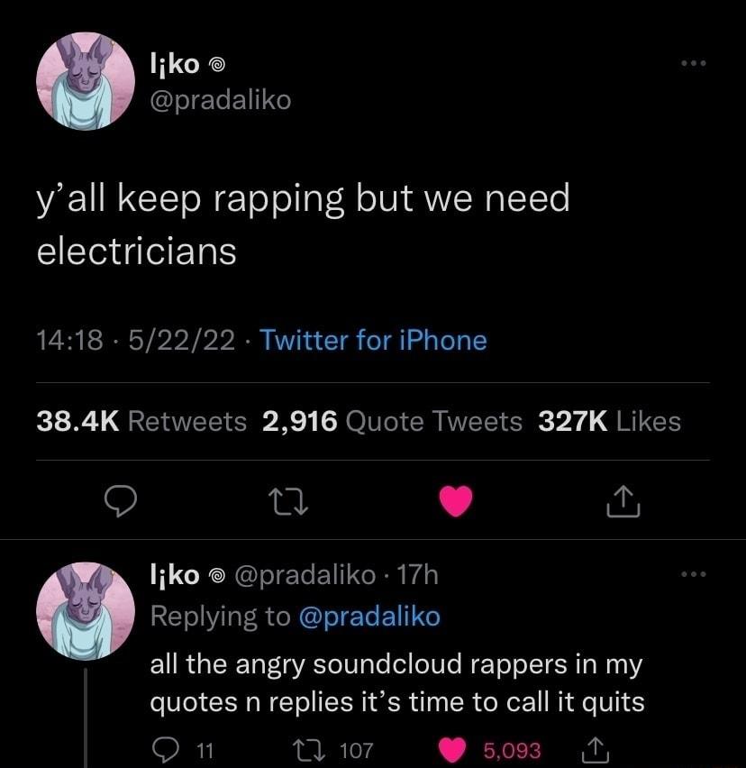 liko pradaliko yall keep rapping but we need EEGIGERS 1418 52222 Twitter for iPhone 384K Retweets 2916 Quote Tweets 327K Likes Q g L 4 liko pradaliko 17h Replying to pradaliko all the angry soundcloud rappers in my quotes n replies its time to call it quits On Tiwor Wsos A