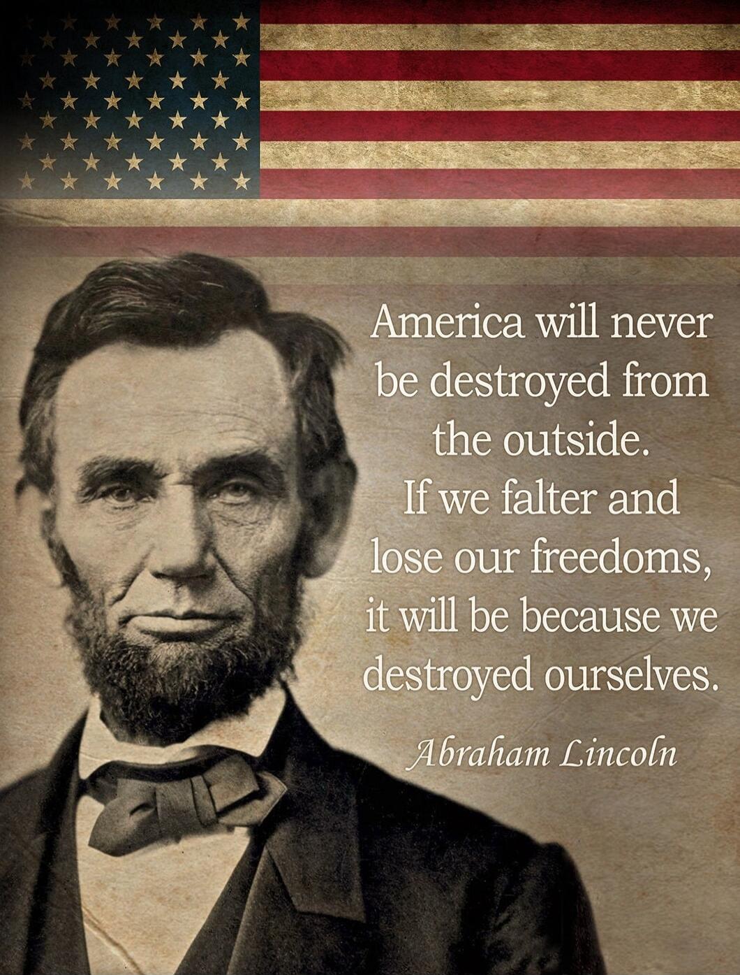 America will never be destroyed from the outside. If we falter and lose our freedoms, it will be because we destroyed ourselves. Abraham Lincoln