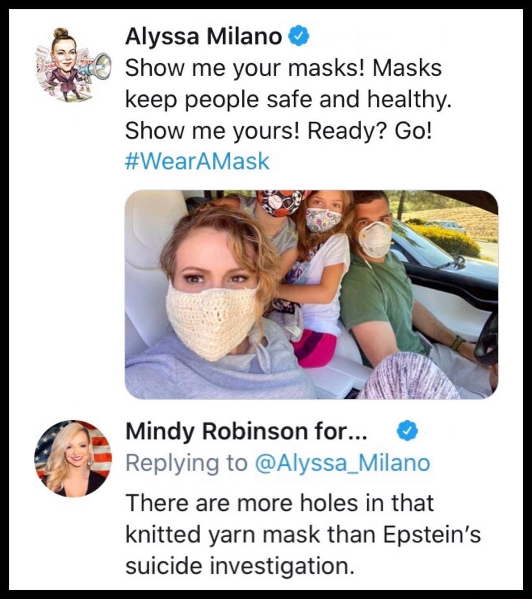 Alyssa Milano Show me your masks Masks keep people safe and healthy Show me yours Ready Go WearAMask Mindy Robinson for Replying to Alyssa_Milano There are more holes in that knitted yarn mask than Epsteins suicide investigation