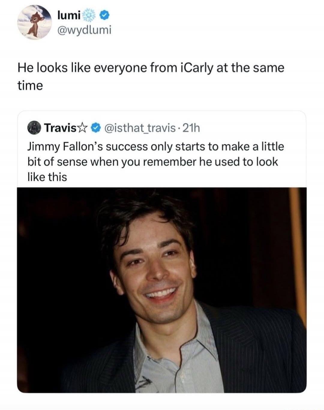 lumi @wydlumi He looks like everyone from iCarly at the same time Travis @isthat_travis · 21h Jimmy Fallon's success only starts to make a little bit of sense when you remember he used to look like this