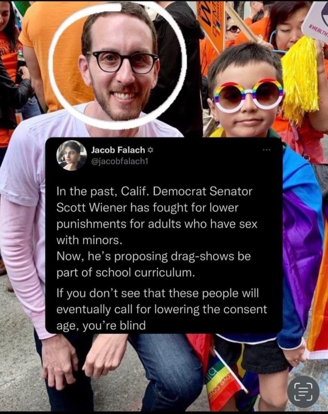 Jacob Falach In the past Calif Democrat Senator Scott Wiener has fought for lower punishments for adults who have sex with minors Now hes proposing drag shows be part of school curriculum If you dont see that these people will eventually call for lowering the consent age youre blind