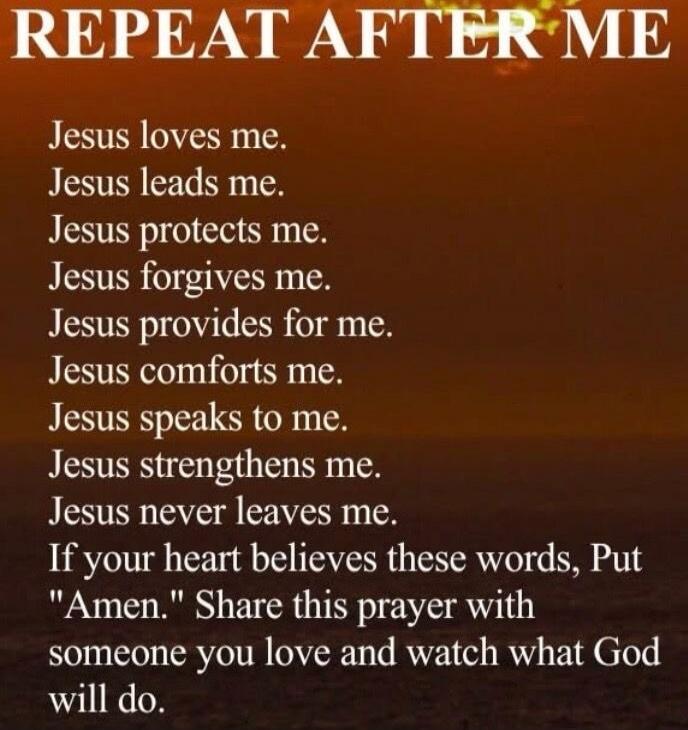 REPEAT AFTER ME Jesus loves me. Jesus leads me. Jesus protects me. Jesus forgives me. Jesus provides for me. Jesus comforts me. Jesus speaks to me. Jesus strengthens me. Jesus never leaves me. If your heart believes these words, Put 