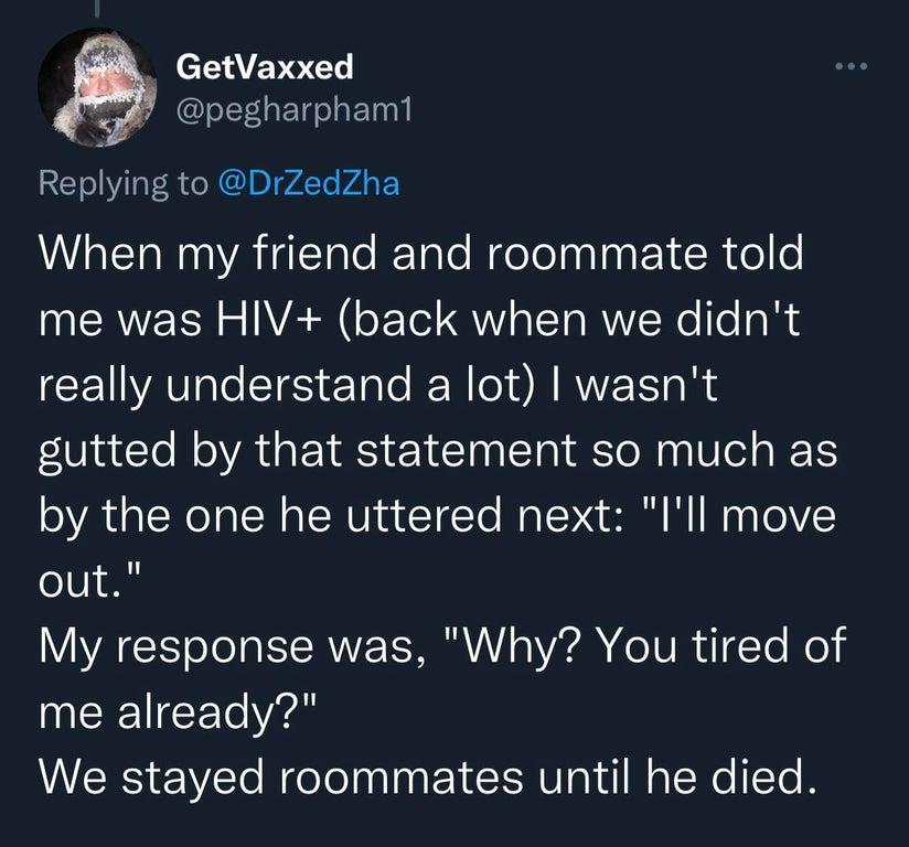 GetVaxxed GGG Repying to DrZedZha When my friend and roommate told me was HIV back when we didnt really understand a lot wasnt gutted by that statement so much as by the one he uttered next Ill move out My response was Why You tired of INCEICEE e We stayed roommates until he died