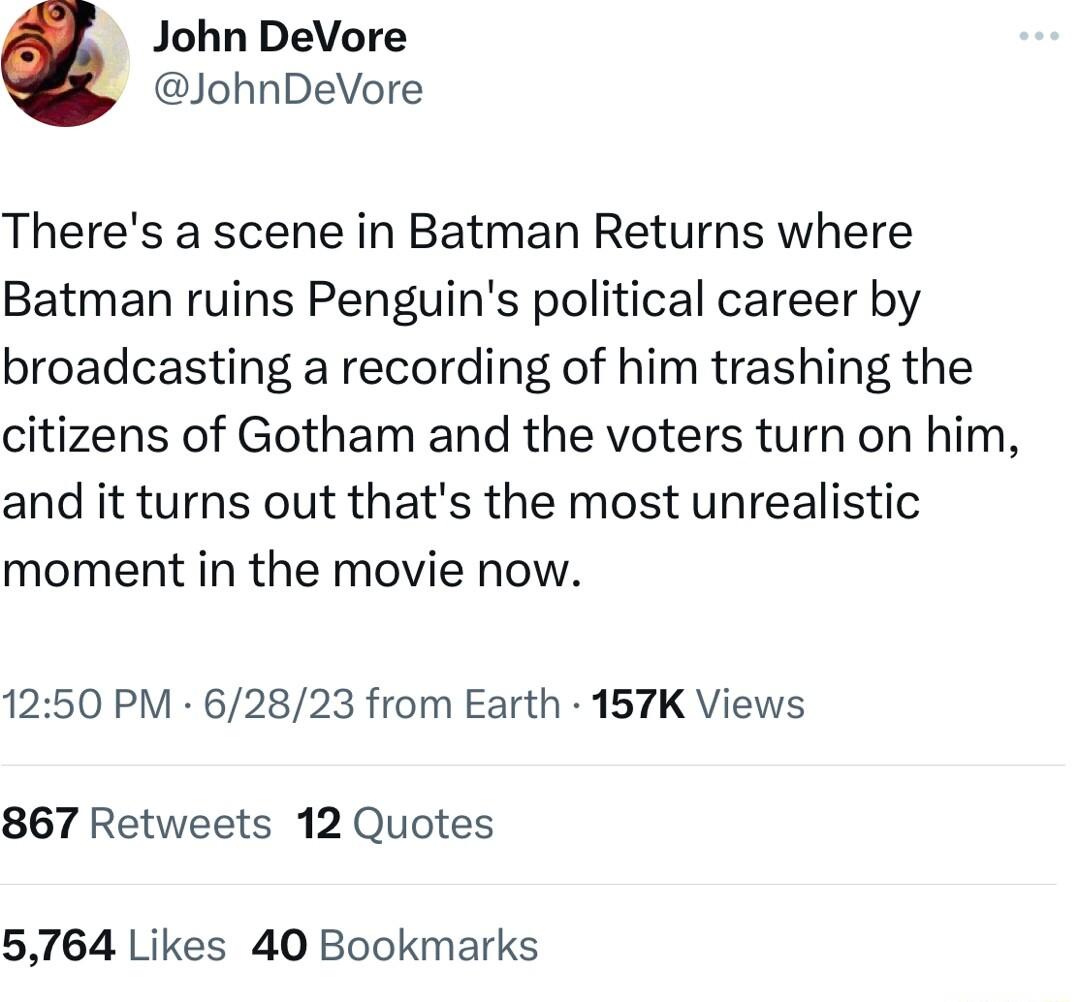 John DeVore JohnDeVore Theres a scene in Batman Returns where Batman ruins Penguins political career by broadcasting a recording of him trashing the citizens of Gotham and the voters turn on him and it turns out thats the most unrealistic moment in the movie now 1250 PM 62823 from Earth 157K Views 867 Retweets 12 Quotes 5764 Likes 40 Bookmarks