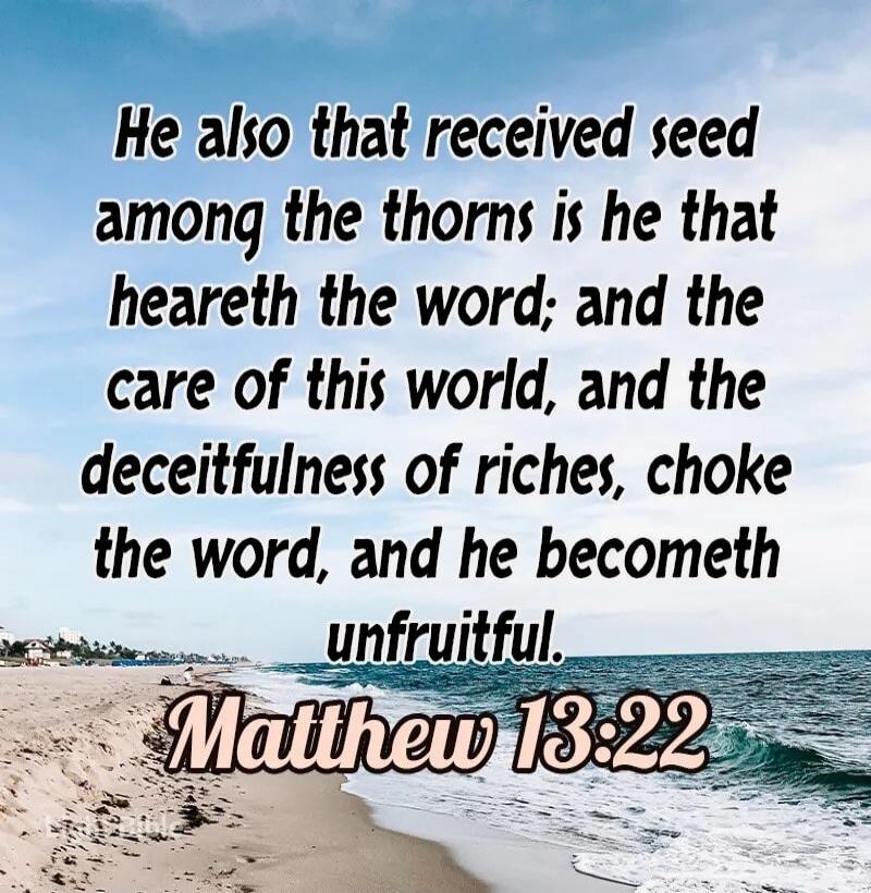 He also that received seed among the thorns is he that heareth the word; and the care of this world, and the deceitfulness of riches, choke the word, and he becometh unfruitful. Matthew 13:22