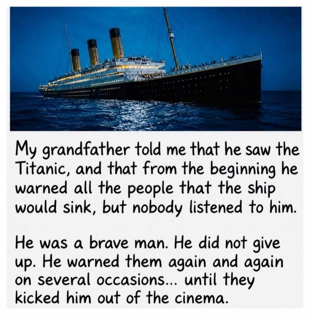 My grandfather told me that he saw the Titanic, and that from the beginning he warned all the people that the ship would sink, but nobody listened to him. He was a brave man. He did not give up. He warned them again and again on several occasions... until they kicked him out of the cinema.