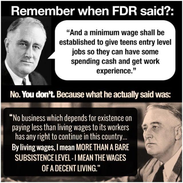 Remember when FDR said And a minimum wage shall be established to give teens entry level jobs so they can have some spending cash and get work experience No You dont Because what he actually said was No business which depends for existence on paying less than living wages to its workers has any right to continue in this country By living wages mean MORE THAN A BARE SUBSISTENCE LEVEL MEAN THE WAGES
