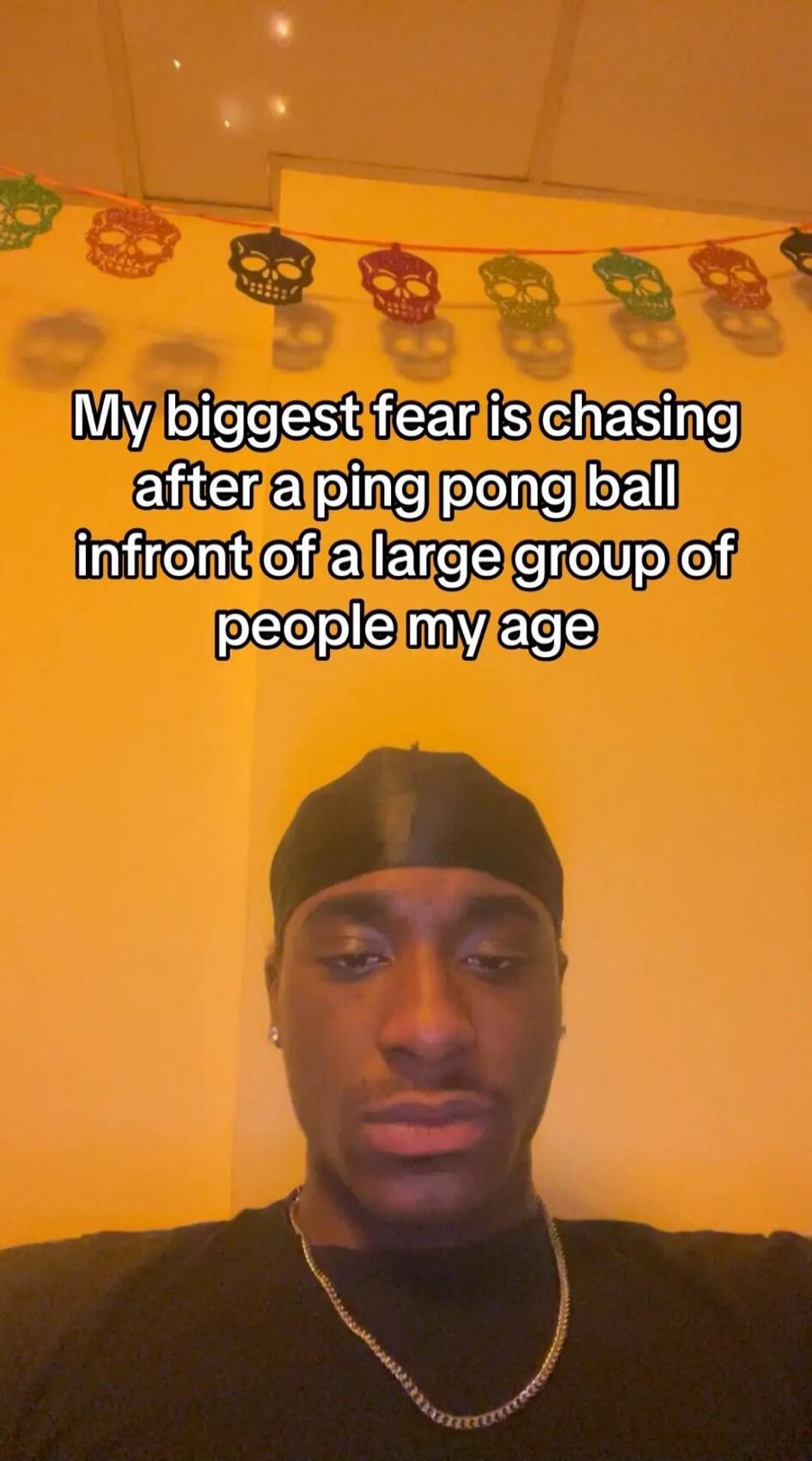 My biggest fear is chasing after a ping pong ball infront of a large group of people my age