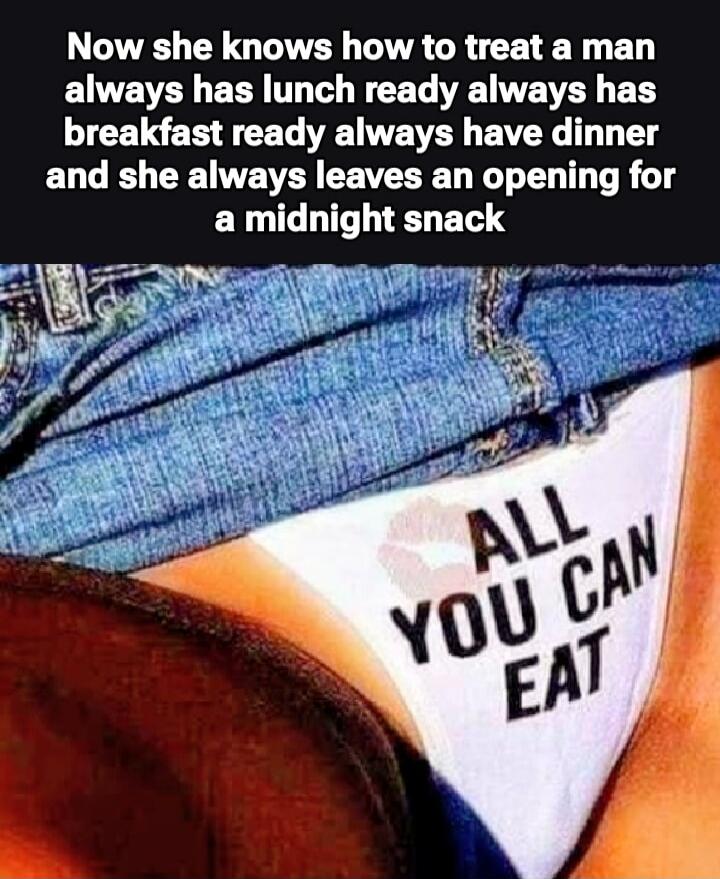Now she knows how to treat a man always has lunch ready always has breakfast ready always have dinner and she always leaves an opening for a midnight snack. ALL YOU CAN EAT.