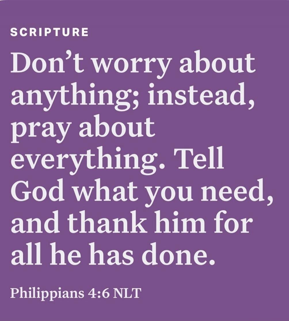 SCRIPTURE Don't worry about anything; instead, pray about everything. Tell God what you need, and thank him for all he has done. Philippians 4:6 NLT