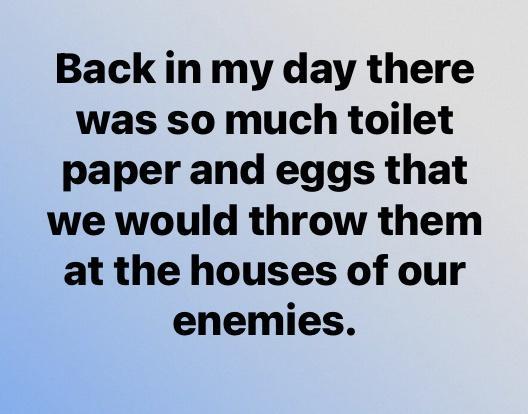 Back in my day there was so much toilet paper and eggs that we would throw them at the houses of our enemies