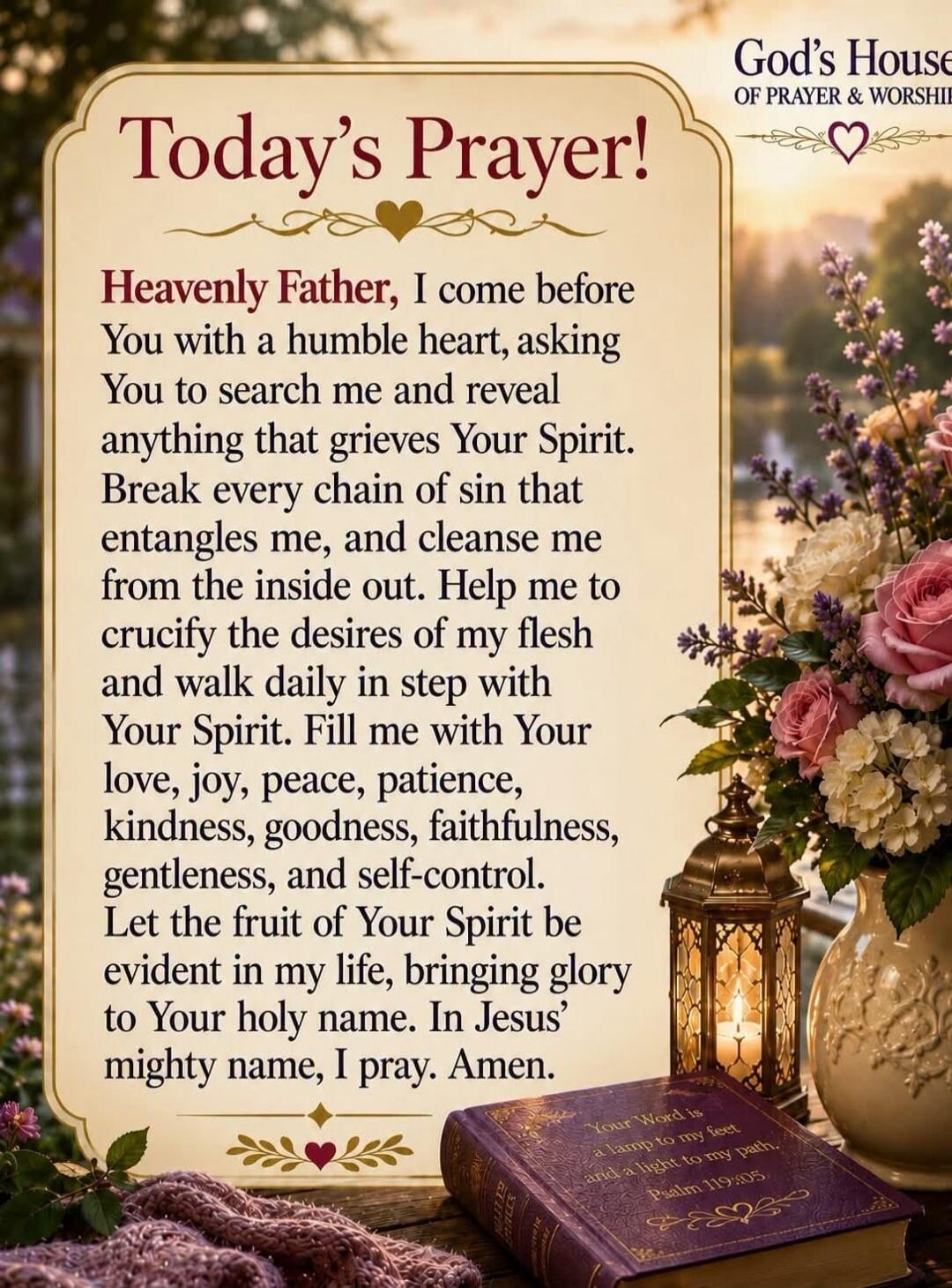 Today's Prayer! Heavenly Father, I come before You with a humble heart, asking You to search me and reveal anything that grieves Your Spirit. Break every chain of sin that entangles me, and cleanse me from the inside out. Help me to crucify the desires of my flesh and walk daily in step with Your Spirit. Fill me with Your love, joy, peace, patience