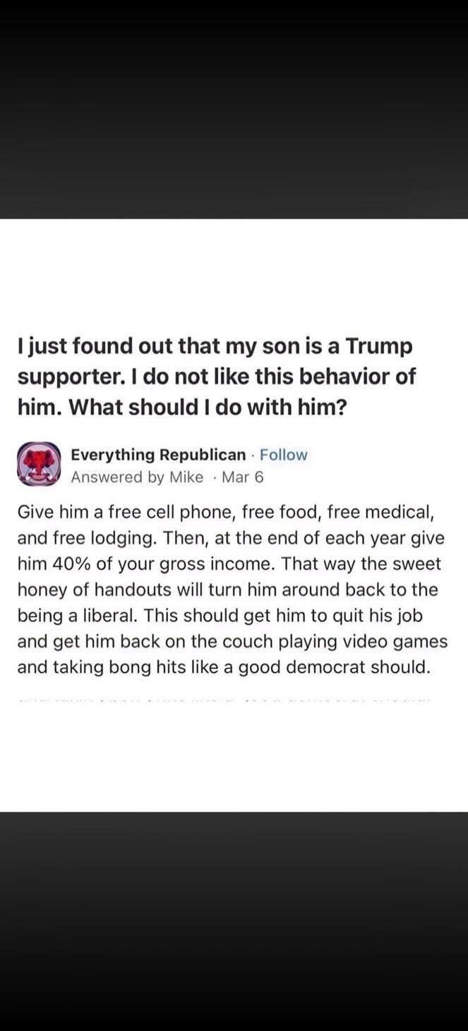 I just found out that my son is a Trump supporter. I do not like this behavior of him. What should I do with him? Everything Republican. Answered by Mike. Give him a free cell phone, free food, free medical, and free lodging. Then, at the end of each year give him 40% of your gross income. That way the sweet honey of handouts will turn him around b