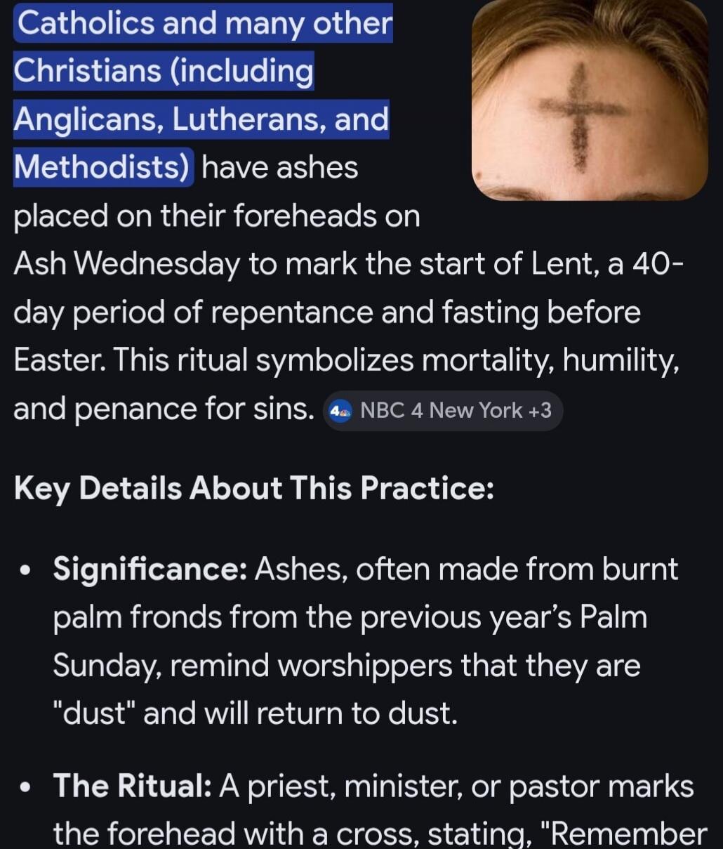 Catholics and many other Christians (including Anglicans, Lutherans, and Methodists) have ashes placed on their foreheads on Ash Wednesday to mark the start of Lent, a 40-day period of repentance and fasting before Easter. This ritual symbolizes mortality, humility, and penance for sins. Key Details About This Practice: Significance: Ashes, often m