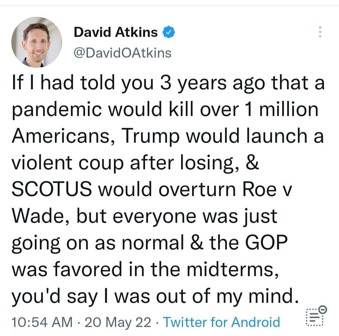 David Atkins S DavidOAtkins If had told you 3 years ago that a pandemic would kill over 1 million Americans Trump would launch a violent coup after losing SCOTUS would overturn Roe v Wade but everyone was just going on as normal the GOP was favored in the midterms youd say was out of my mind 1054 AM 20 May 22 Twitter for Android i