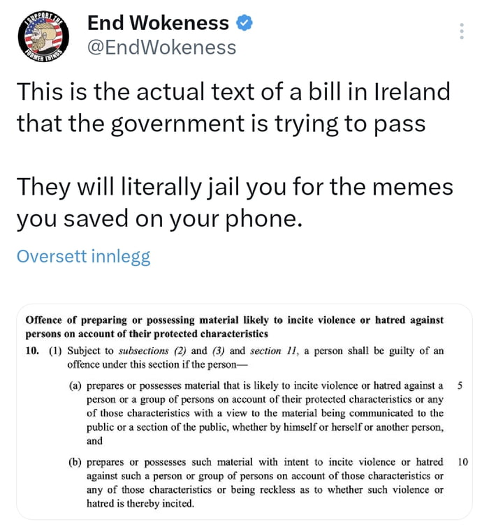 End Wokeness EndWokeness This is the actual text of a bill in Ireland that the government is trying to pass They will literally jail you for the memes you saved on your phone Oversettinnlegg Offence of preparing or possssing mteria ikely o incit violace or hatred against persons on accountofthei prtected charactristcs 10 1 Subjec o subsections 2 and 3 s secion 1 prson shall be guiky of an offnceun
