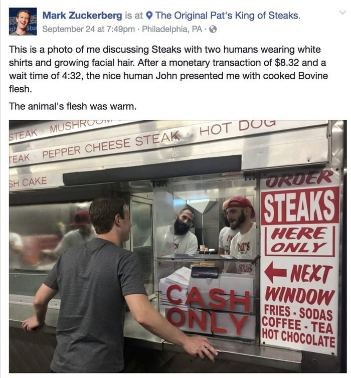 H Mark Zuckerberg is at The Original Pats King of Steaks This is a photo of me discussing Steaks with two humans wearing white shirts and growing facial hair After a monetary transaction of 832 and a wait time of 432 the nice human John presented me with cooked Bovine flesh The animals flesh was warm