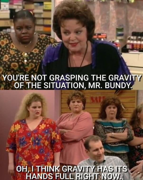 YOURE NOT GRASPING THE GRAVI OF THE SITUATION MR BUNDY