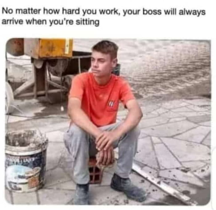 No matter how hard you work your boss will always arrive when youre sitting