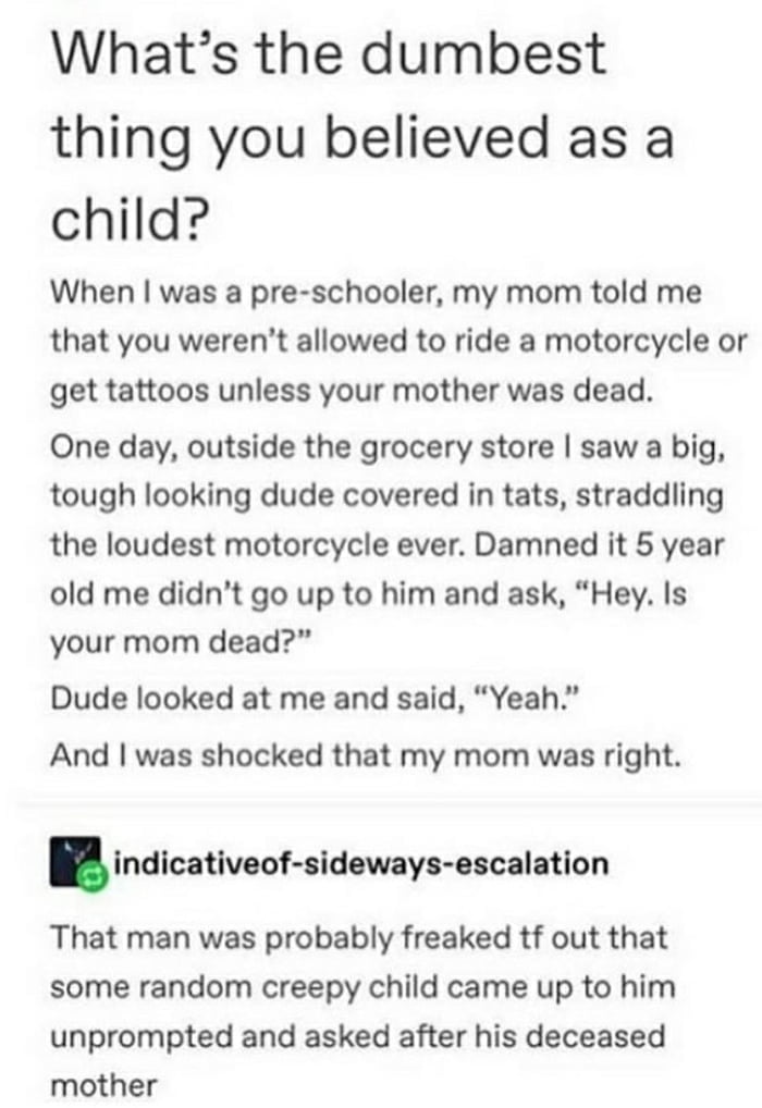 Whats the dumbest thing you believed as a child When was a pre schooler my mom told me that you werent allowed to ride a motorcycle or get tattoos unless your mother was dead One day outside the grocery store saw a big tough looking dude covered in tats straddling the loudest motorcycle ever Damned it 5 year old me didnt go up to him and ask Hey Is your mom dead Dude looked at me and said Yeah And