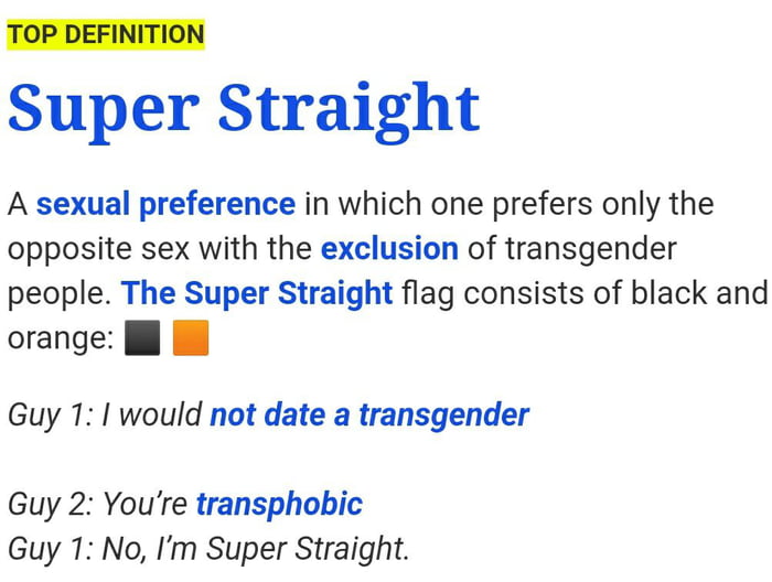 TOP DEFINITION Super Straight A sexual preference in which one prefers only the opposite sex with the exclusion of transgender people The Super Straight flag consists of black and orange l Guy 1 1 would not date a transgender Guy 2 Youre transphobic Guy 1 No Im Super Straight