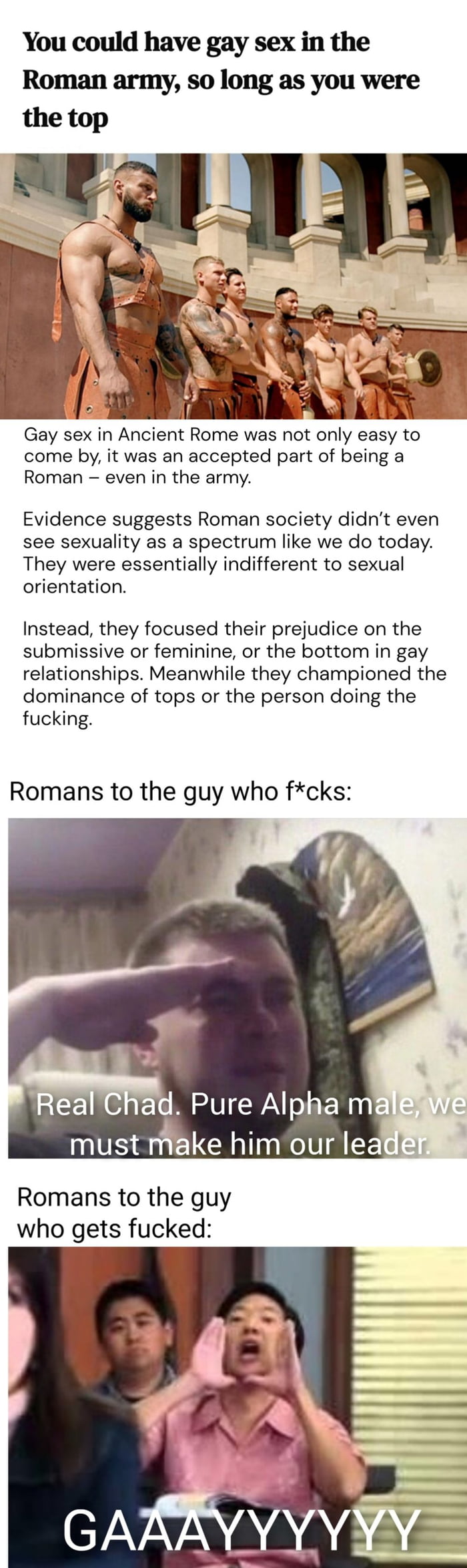 You could have gay sex in the Roman army so long as you were the top Gay sex in Ancient Rome was not only easy to come by it was an accepted part of being a Roman even in the army Evidence suggests Roman society didnt even see sexuality as a spectrum like we do today They were essentially indifferent to sexual orientation Instead they focused their prejudice on the submissive or feminine or the bo