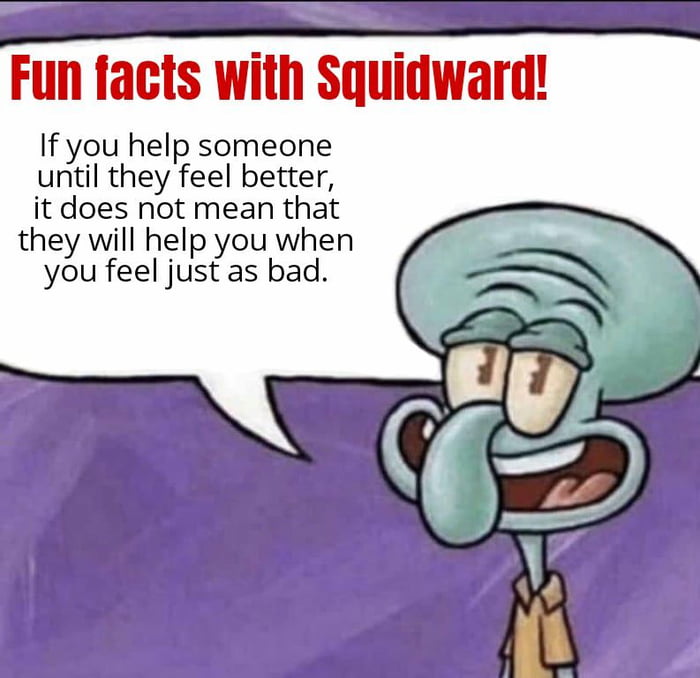 Fun facts with Squidward If you help someone until they feel better it does not mean that they will help you when you feel just as bad