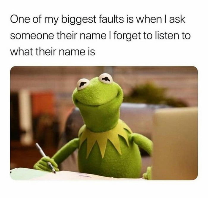 One of my biggest faults is when ask someone their name forget to listen to what their name is