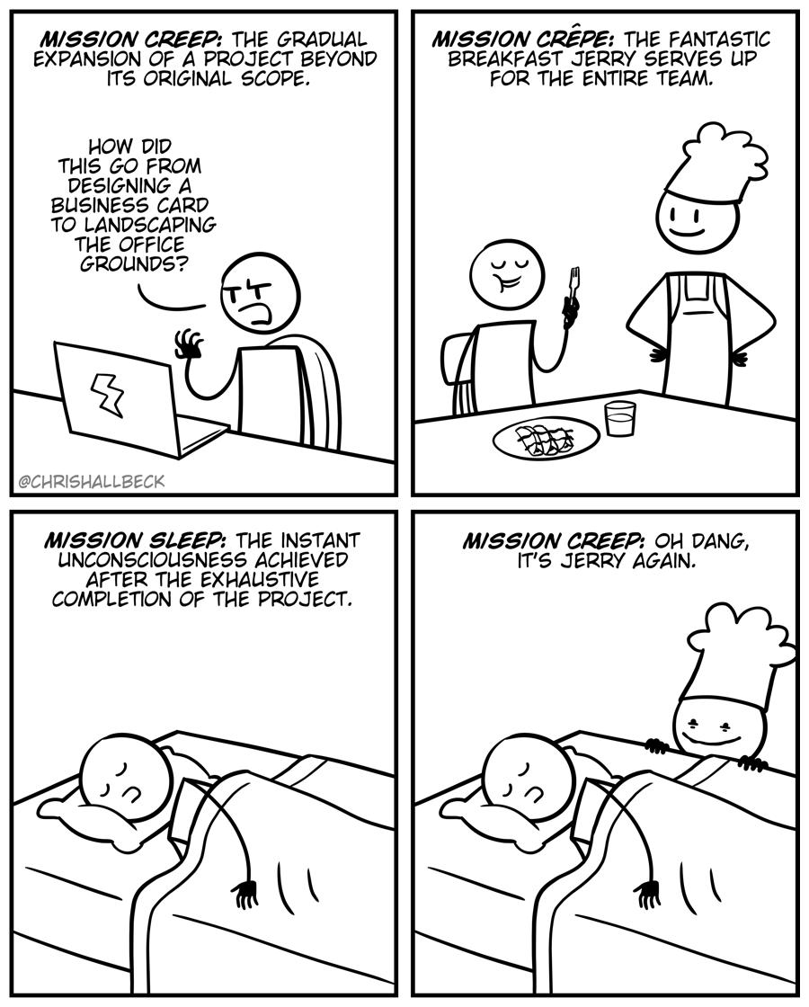 MSSION CREEP THE GRADUAL MISSON CREPE THE FANTASTIC EXPANSION OF A PROJECT BEYOND BREAKFAST JERRY SERVES UP ITS ORIGINAL SCOPE FOR THE ENTIRE TEAM HOW DID THIS GO FROM DESIGNING A BUSINESS CARD TO LANDSCAPING THE OFFICE GROUNDS MISSON SLEEP THE INSTANT MSSION CREEP OH DANG UNCONSCIOUSNESS ACHIEVED ITS JERRY AGAIN AFTER THE EXHAUSTIVE COMPLETION OF THE PROJECT