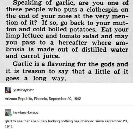 Speaking of garlic are you one of these people who puts a clothespin on the end of your nose at the very men tion of it If so go back to your mut ton and cold boiled potatoes Eat your limp lettuce and tomato salad and may you pass to a hereafter where am brosia is made out of distilled water and carrot juice Garlic is a flavoring for the gods and it is treason to say that a little of it goes a lon