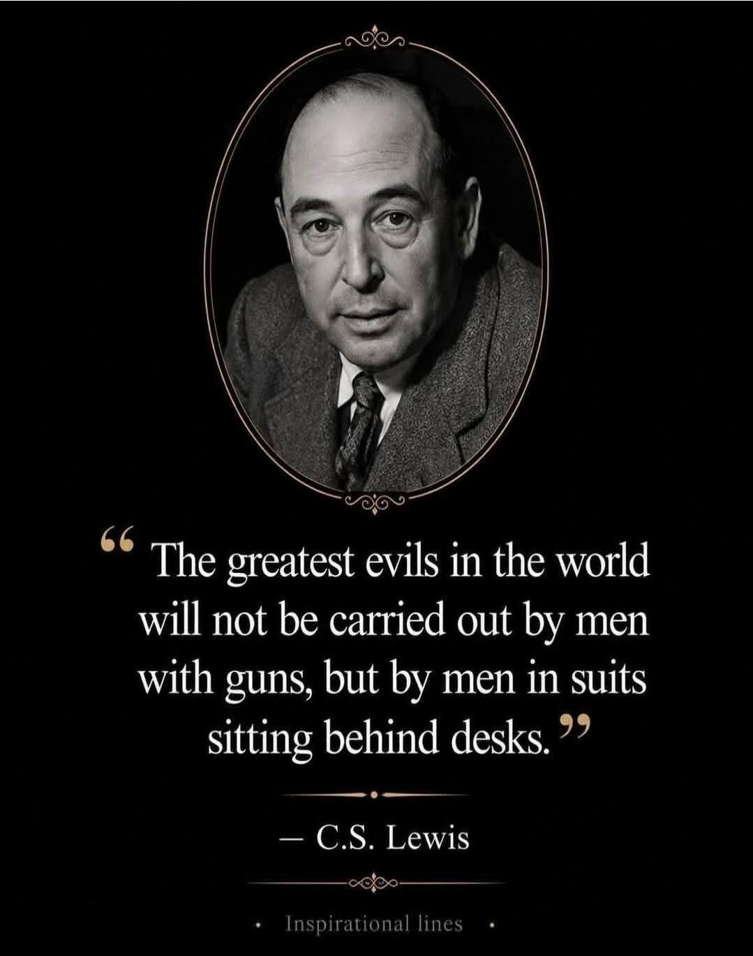 The greatest evils in the world will not be carried out by men with guns, but by men in suits sitting behind desks. — C.S. Lewis Inspirational lines