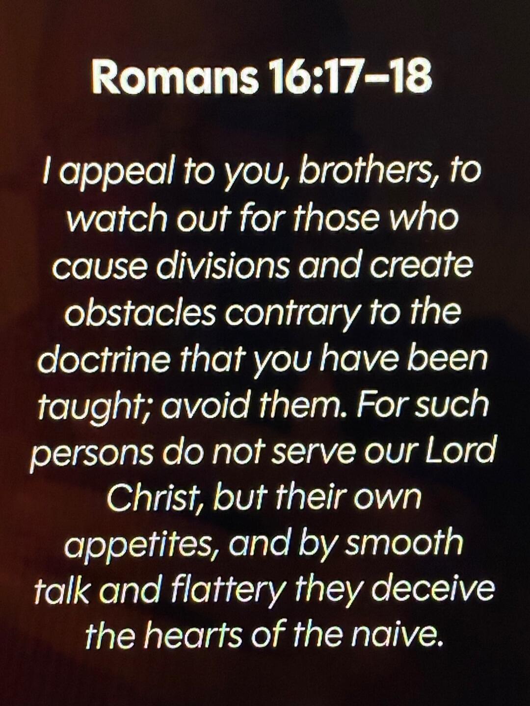 Romans 16:17-18 I appeal to you, brothers, to watch out for those who cause divisions and create obstacles contrary to the doctrine that you have been taught; avoid them. For such persons do not serve our Lord Christ, but their own appetites, and by smooth talk and flattery they deceive the hearts of the naive.