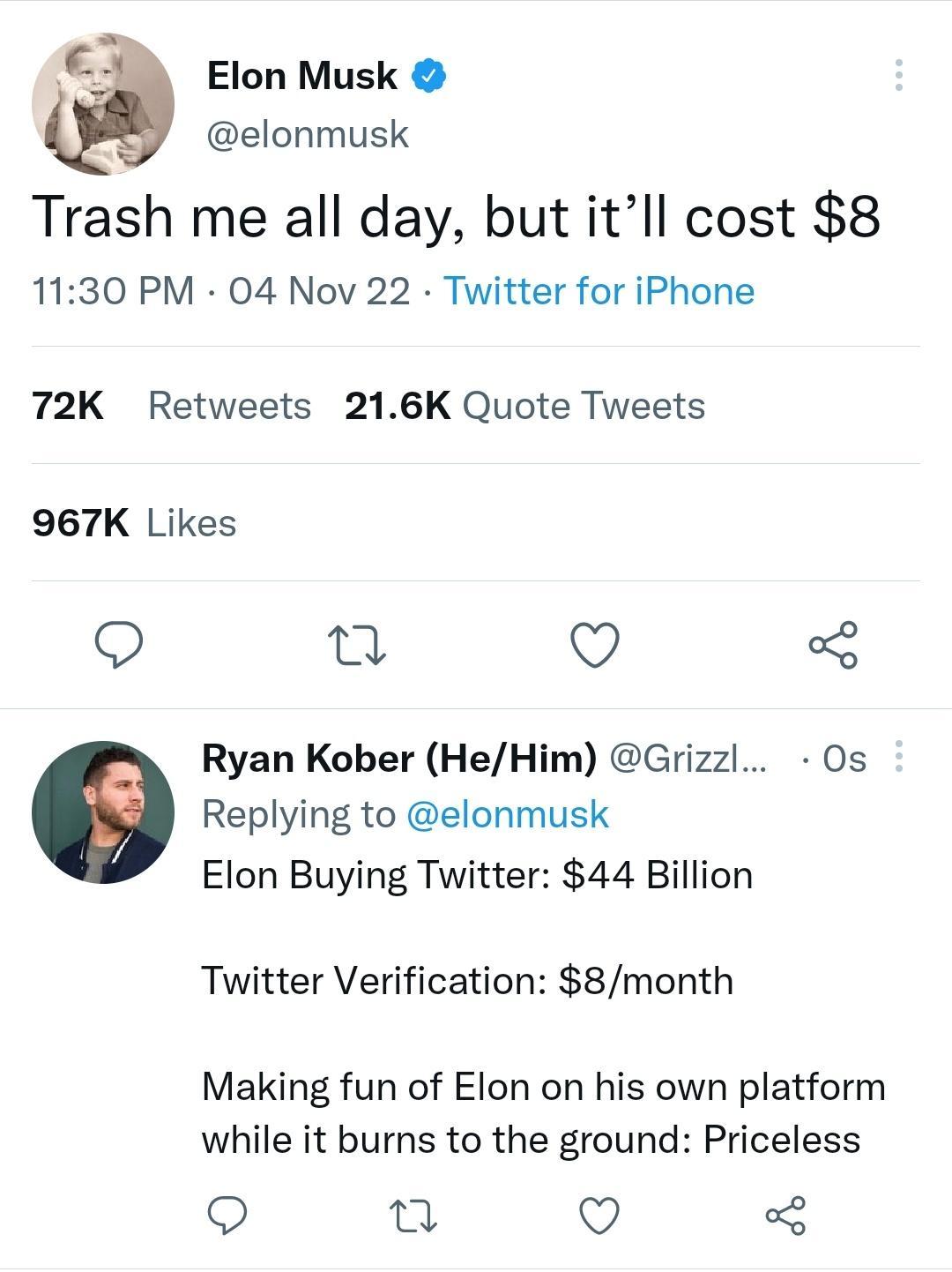 Elon Musk elonmusk Trash me all day but itll cost 8 1130 PM 04 Nov 22 Twitter for iPhone 72K Retweets 216K Quote Tweets 967K Likes Q T Q 3 Ryan Kober HeHim Grizzl Os Replying to elonmusk Elon Buying Twitter 44 Billion Twitter Verification 8month Making fun of Elon on his own platform while it burns to the ground Priceless Q Q