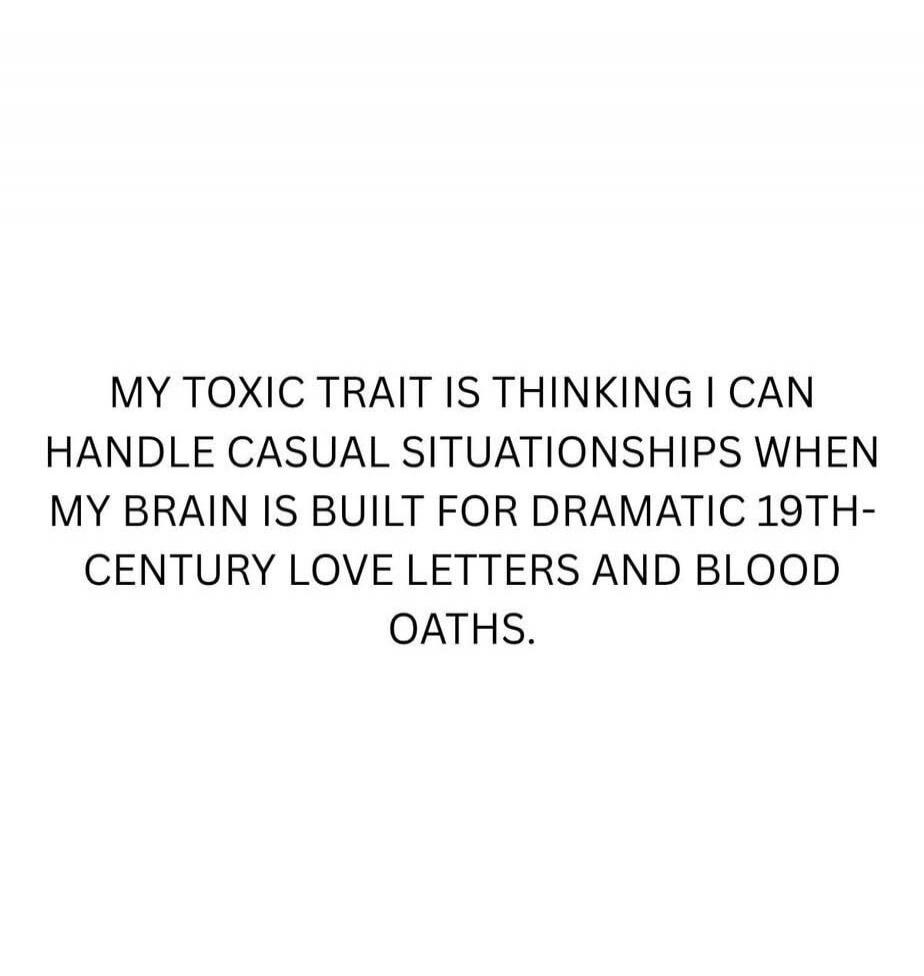 MY TOXIC TRAIT IS THINKING I CAN HANDLE CASUAL SITUATIONS WHEN MY BRAIN IS BUILT FOR DRAMATIC 19TH-CENTURY LOVE LETTERS AND BLOOD OATHS.