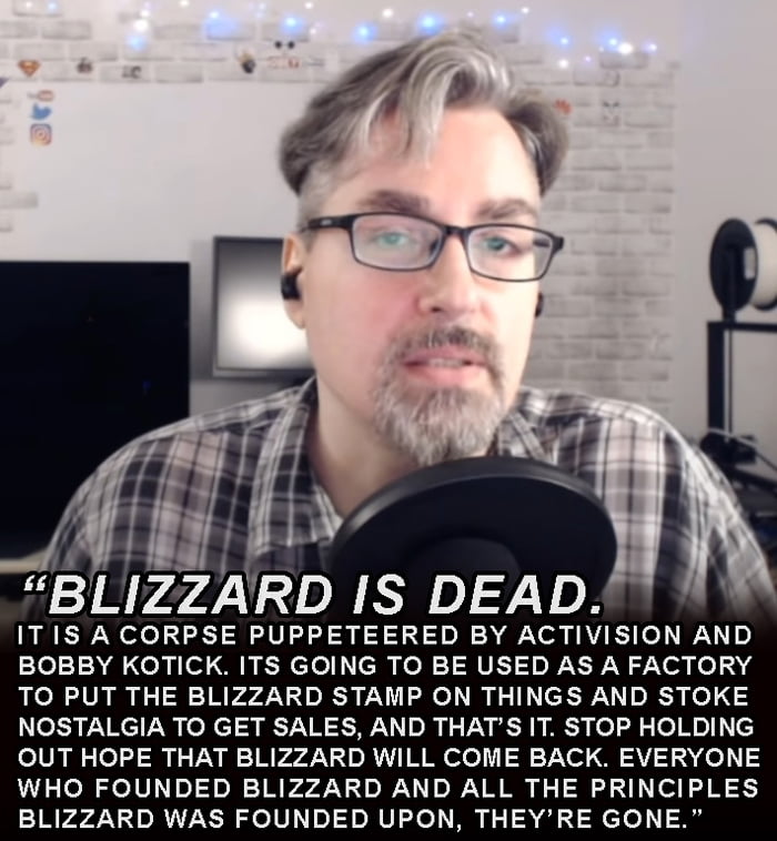 BLIZZARD I 10 ITIS ACORPSE PUPPETEERED BY ACTIVISION AND 1e10 ol of OB N cTel cih ol 1 RUET s Y N on fe 13 4 TO PUT THE BLIZZARD STAMP ON THINGS AND STOKE NOSTALGIA TO GET SALES AND THATS IT STOP HOLDING OUT HOPE THAT BLIZZARD WILL COME BACK EVERYONE WHO FOUNDED BLIZZARD AND ALL THE PRINCIPLES BLIZZARD WAS FOUNDED UPON THEYRE GONE