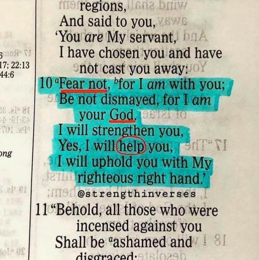 Fear not, for I am with you; Be not dismayed, for I am your God. I will strengthen you, Yes, I will help you, I will uphold you with My righteous right hand.