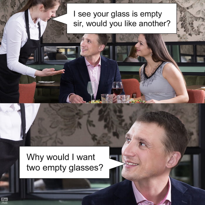 I see your glass is empty sir, would you like another?
Why would I want two empty glasses?