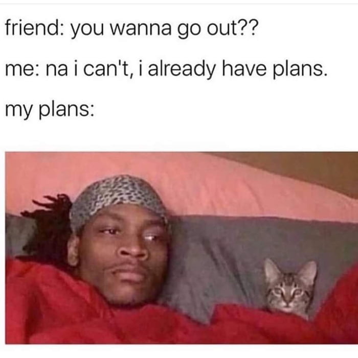 friend: you wanna go out??
me: na i can't, i already have plans.
my plans: