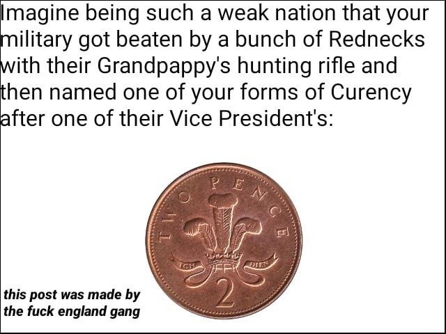 magine being such a weak nation that your ilitary got beaten by a bunch of Rednecks ith their Grandpappys hunting rifle and hen named one of your forms of Curency fter one of their Vice Presidents this post was made by the fuck england gang