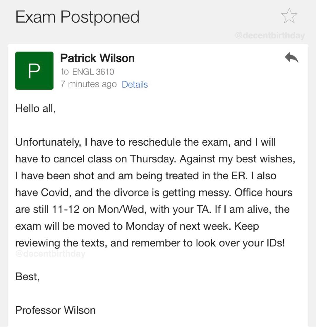 Exam Postponed Patrick Wilson to ENGL 3610 ites ago Details Hello all Unfortunately have to reschedule the exam and will have to cancel class on Thursday Against my best wishes I have been shot and am being treated in the ER also have Covid and the divorce is getting messy Office hours are stil 11 12 on MonWed with your TA If am alive the exam will be moved to Monday of next week Keep reviewing th
