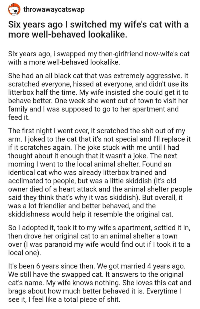 throwawaycatswap Six years ago switched my wifes cat with a more well behaved lookalike Six years ago i swapped my then girlfriend now wifes cat with a more well behaved lookalike She had an all black cat that was extremely aggressive It scratched everyone hissed at everyone and didnt use its litterbox half the time My wife insisted she could get it to behave better One week she went out of town t