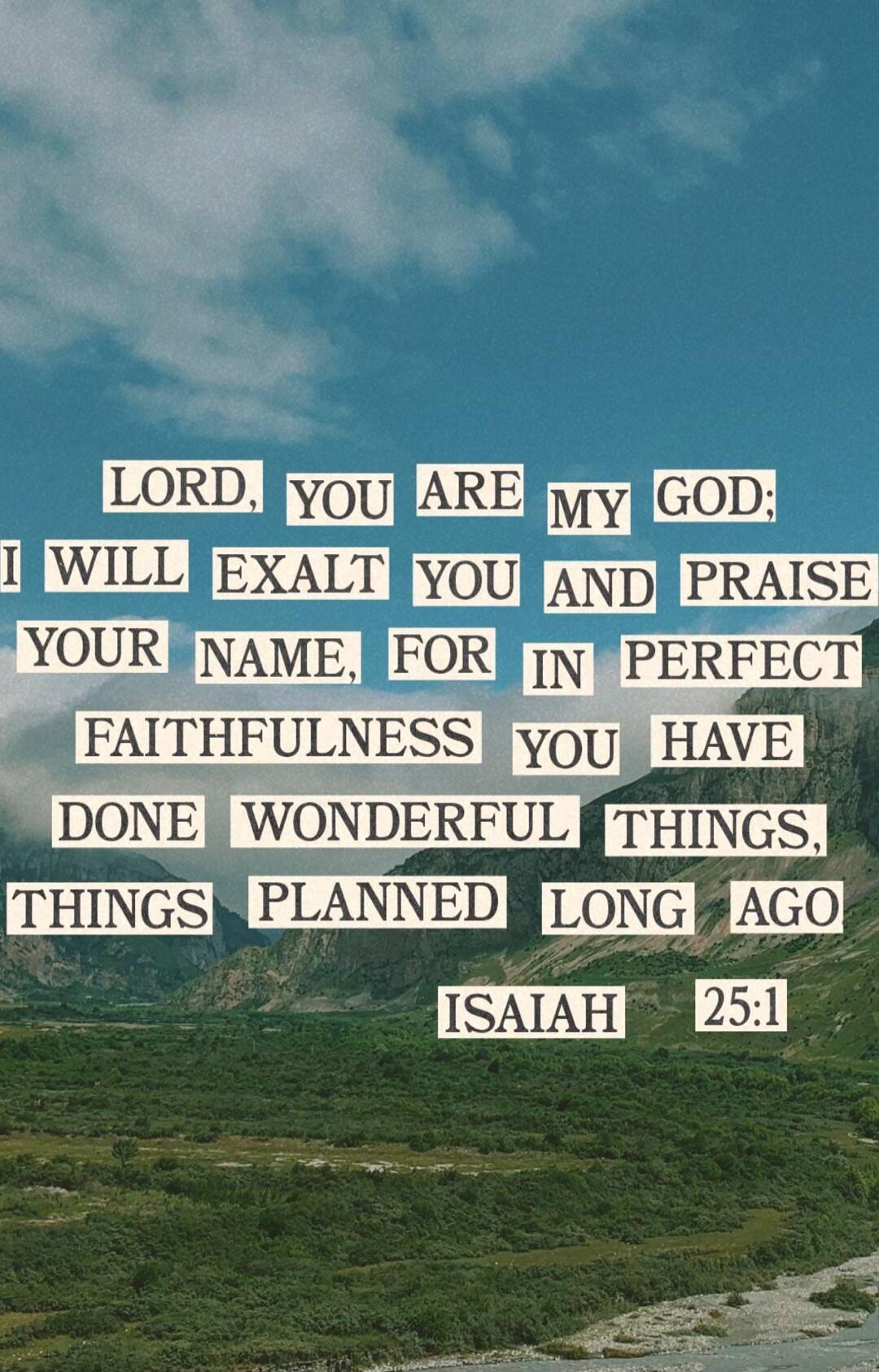 LORD, YOU ARE MY GOD; I WILL EXALT YOU AND PRAISE YOUR NAME, FOR IN PERFECT FAITHFULNESS YOU HAVE DONE WONDERFUL THINGS, THINGS PLANNED LONG AGO ISAIAH 25:1