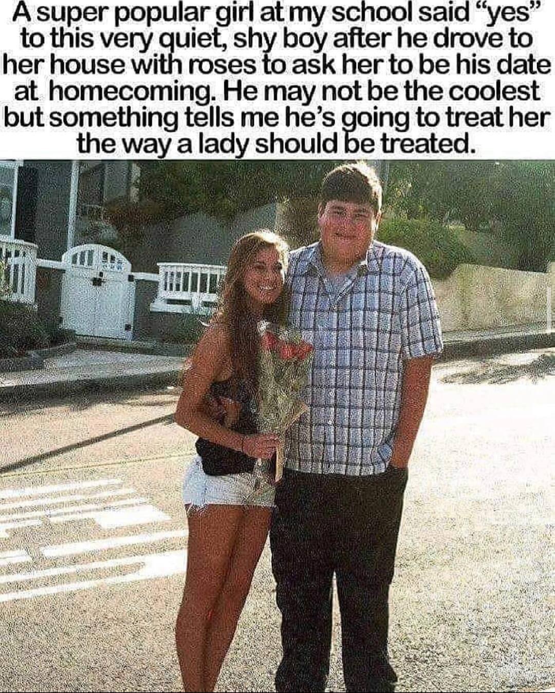 A super popular girl at my school said yes to this very guiet shy boy after he drove to her house with roses to ask her to be his date at homecoming He may not be the coolest but something tells me hes oing to treat her the way a lady should be treated