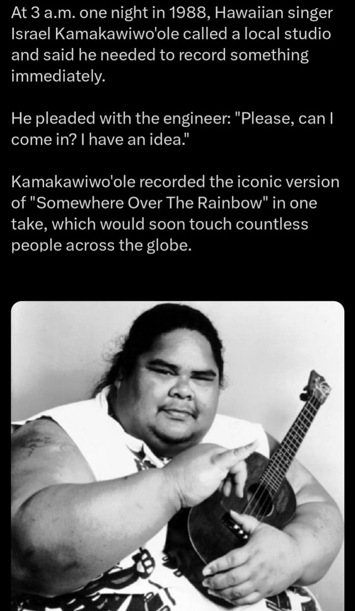 At 3 am one night in 1988 Hawaiian singer SELNEIELCIVITEEE ELER LR Te1 and said he needed to record something N EEIEEIA He pleaded with the engineer Please can come in have anidea Kamakawiwoole recorded the iconic version of Somewhere Over The Rainbow in one take which would soon touch countless people across the globe